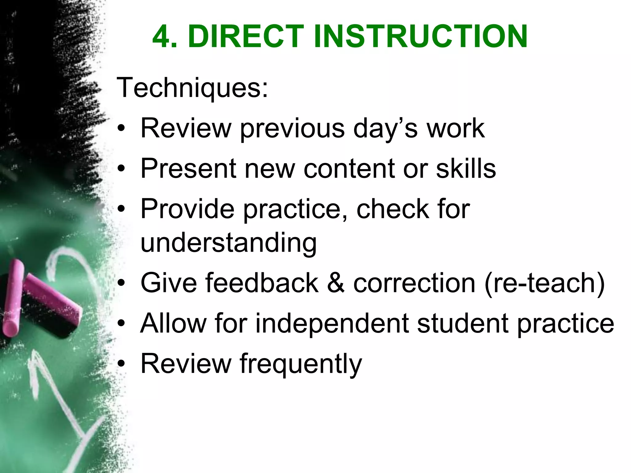 Techniques: 
•Review previous day‟s work 
•Present new content or skills 
•Provide practice, check for understanding 
•Give feedback & correction (re-teach) 
•Allow for independent student practice 
•Review frequently 
4. DIRECT INSTRUCTION  