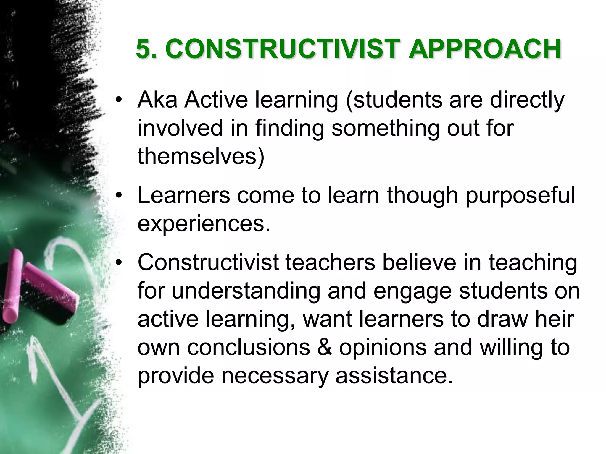 5. CONSTRUCTIVIST APPROACH 
•Aka Active learning (students are directly involved in finding something out for themselves) 
•Learners come to learn though purposeful experiences. 
•Constructivist teachers believe in teaching for understanding and engage students on active learning, want learners to draw heir own conclusions & opinions and willing to provide necessary assistance.  