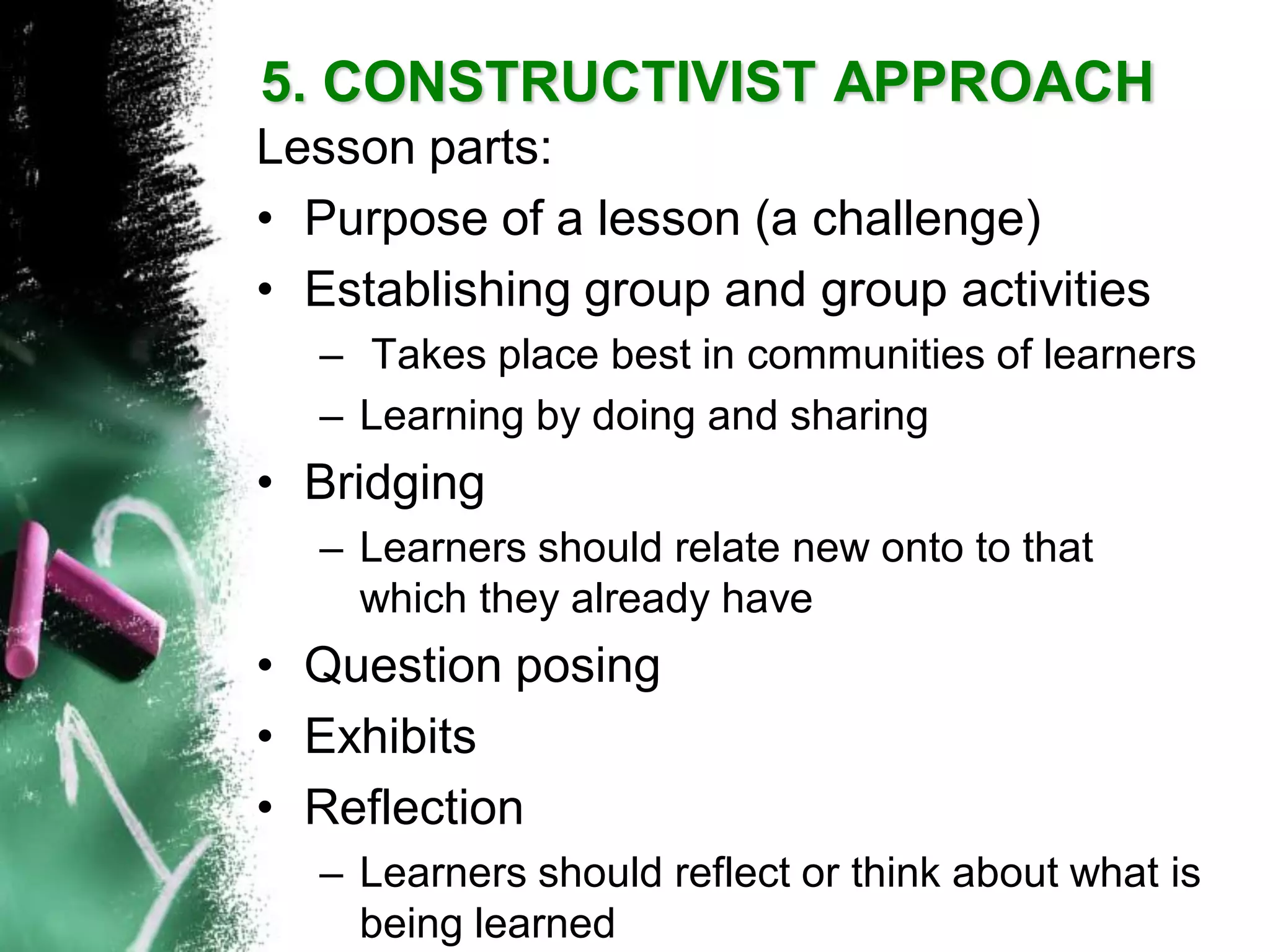 Lesson parts: 
•Purpose of a lesson (a challenge) 
•Establishing group and group activities 
–Takes place best in communities of learners 
–Learning by doing and sharing 
•Bridging 
–Learners should relate new onto to that which they already have 
•Question posing 
•Exhibits 
•Reflection 
–Learners should reflect or think about what is being learned5. CONSTRUCTIVIST APPROACH  