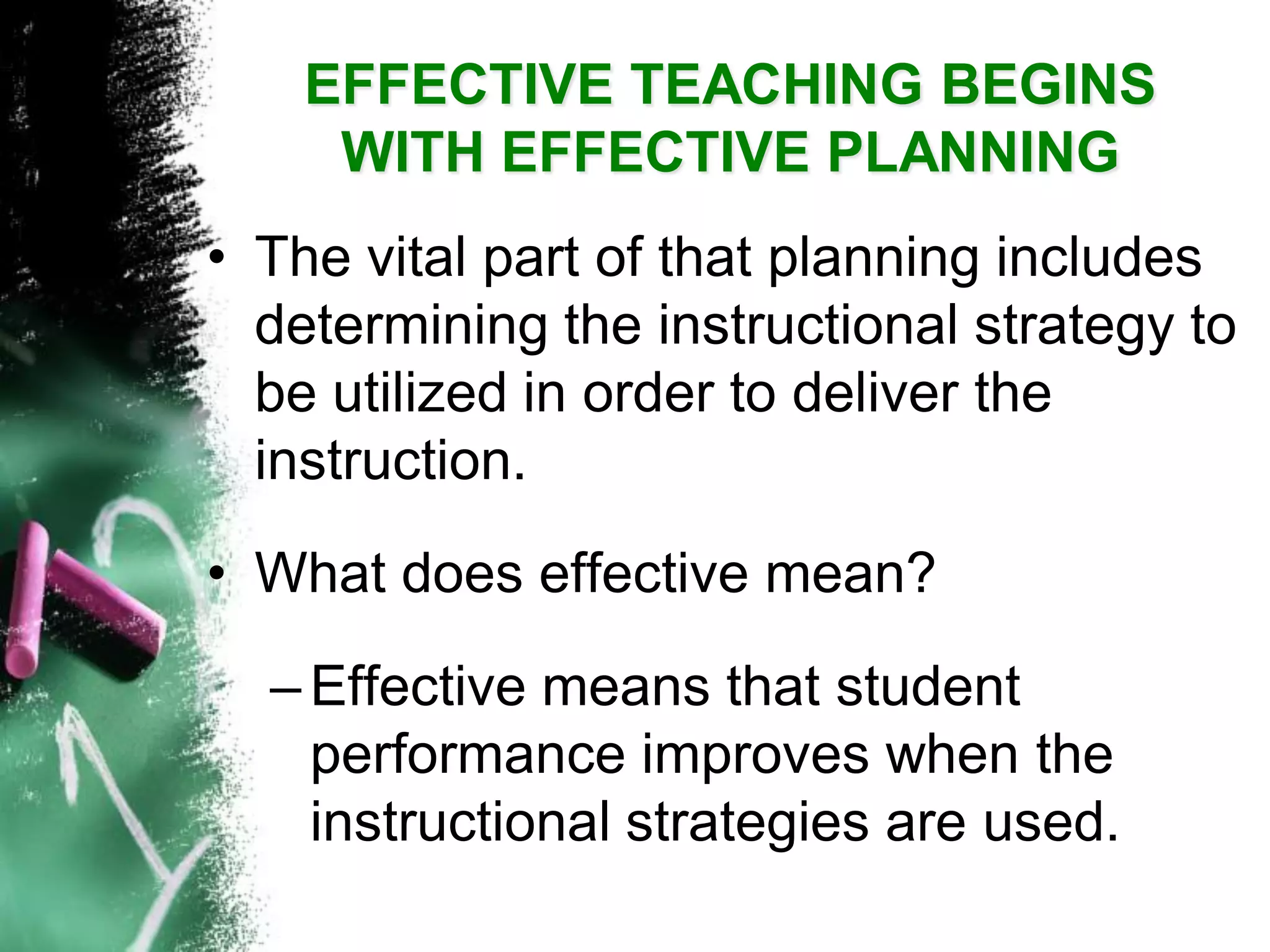 EFFECTIVE TEACHING BEGINS WITH EFFECTIVE PLANNING 
•The vital part of that planning includes determining the instructional strategy to be utilized in order to deliver the instruction. 
•What does effective mean? 
–Effective means that student performance improves when the instructional strategies are used.  