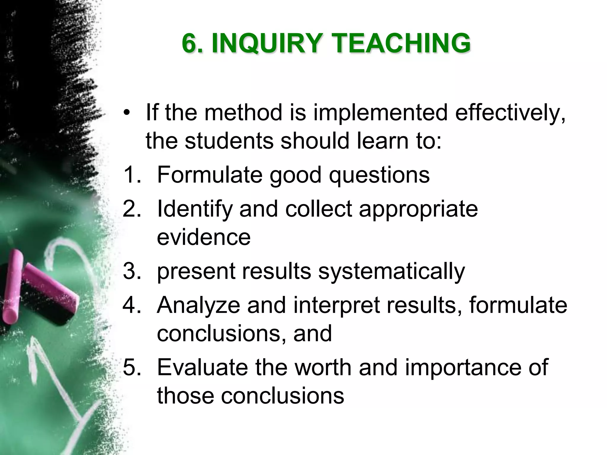 •If the method is implemented effectively, the students should learn to: 
1.Formulate good questions 
2.Identify and collect appropriate evidence 
3.present results systematically 
4.Analyze and interpret results, formulate conclusions, and 
5.Evaluate the worth and importance of those conclusions6. INQUIRY TEACHING  