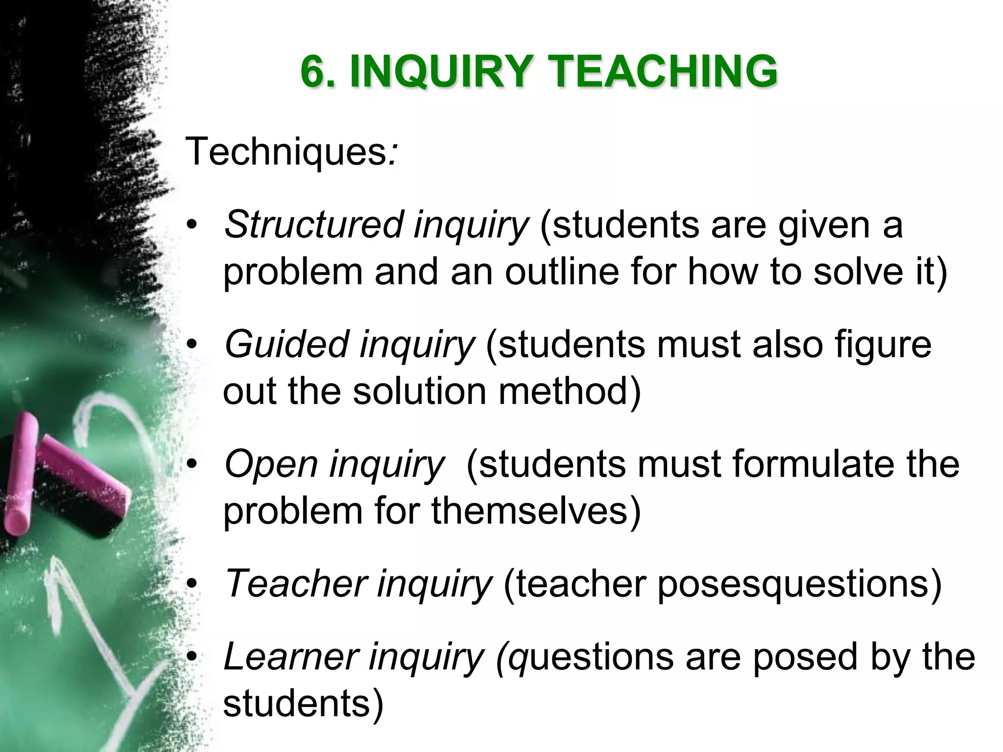 Techniques: 
•Structured inquiry (students are given a problem and an outline for how to solve it) 
•Guided inquiry (students must also figure out the solution method) 
•Open inquiry (students must formulate the problem for themselves) 
•Teacher inquiry (teacher posesquestions) 
•Learner inquiry (questions are posed by the students) 6. INQUIRY TEACHING  
