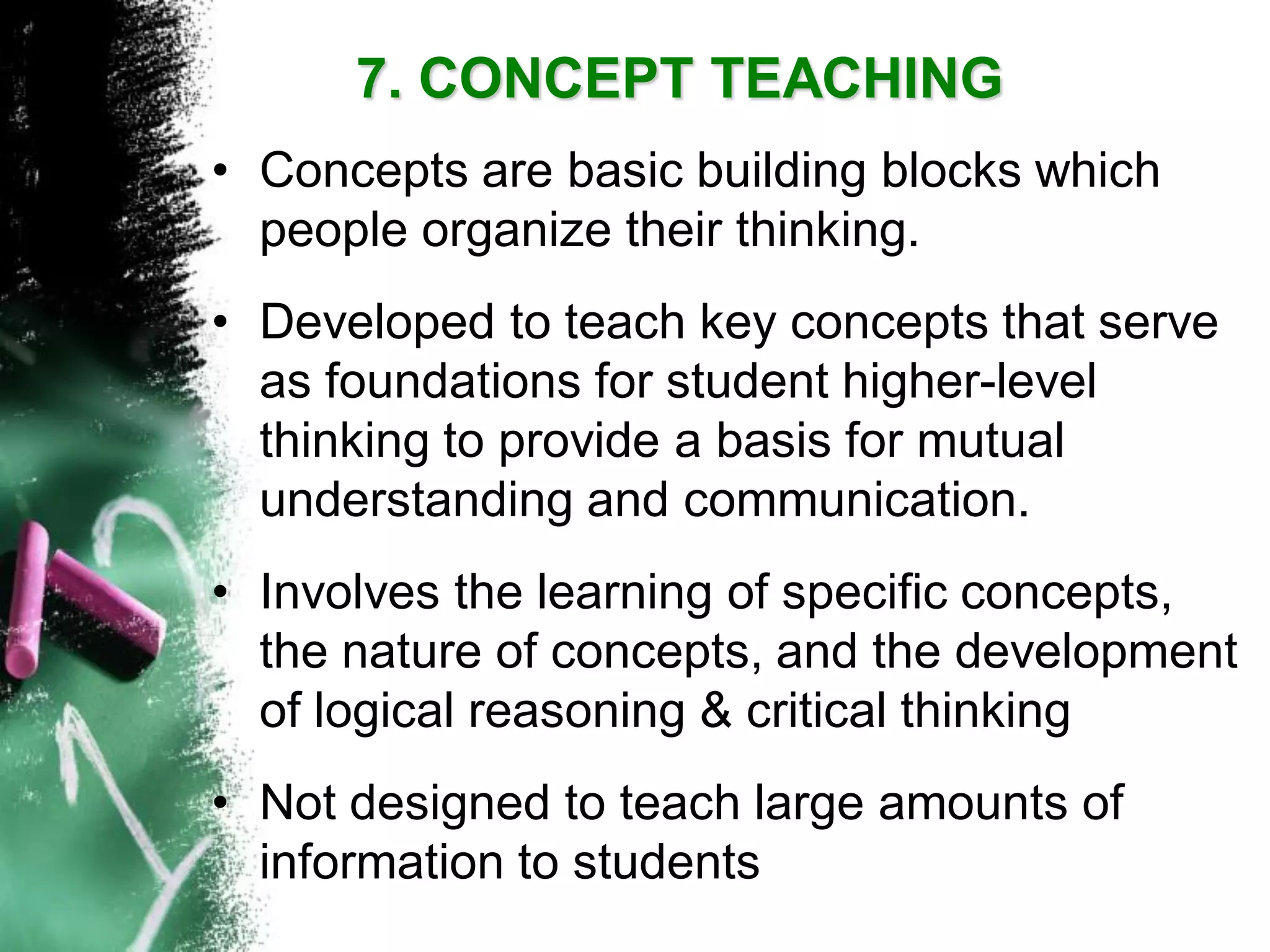 7. CONCEPT TEACHING 
•Concepts are basic building blocks which people organize their thinking. 
•Developed to teach key concepts that serve as foundations for student higher-level thinking to provide a basis for mutual understanding and communication. 
•Involves the learning of specific concepts, the nature of concepts, and the development of logical reasoning & critical thinking 
•Not designed to teach large amounts of information to students  
