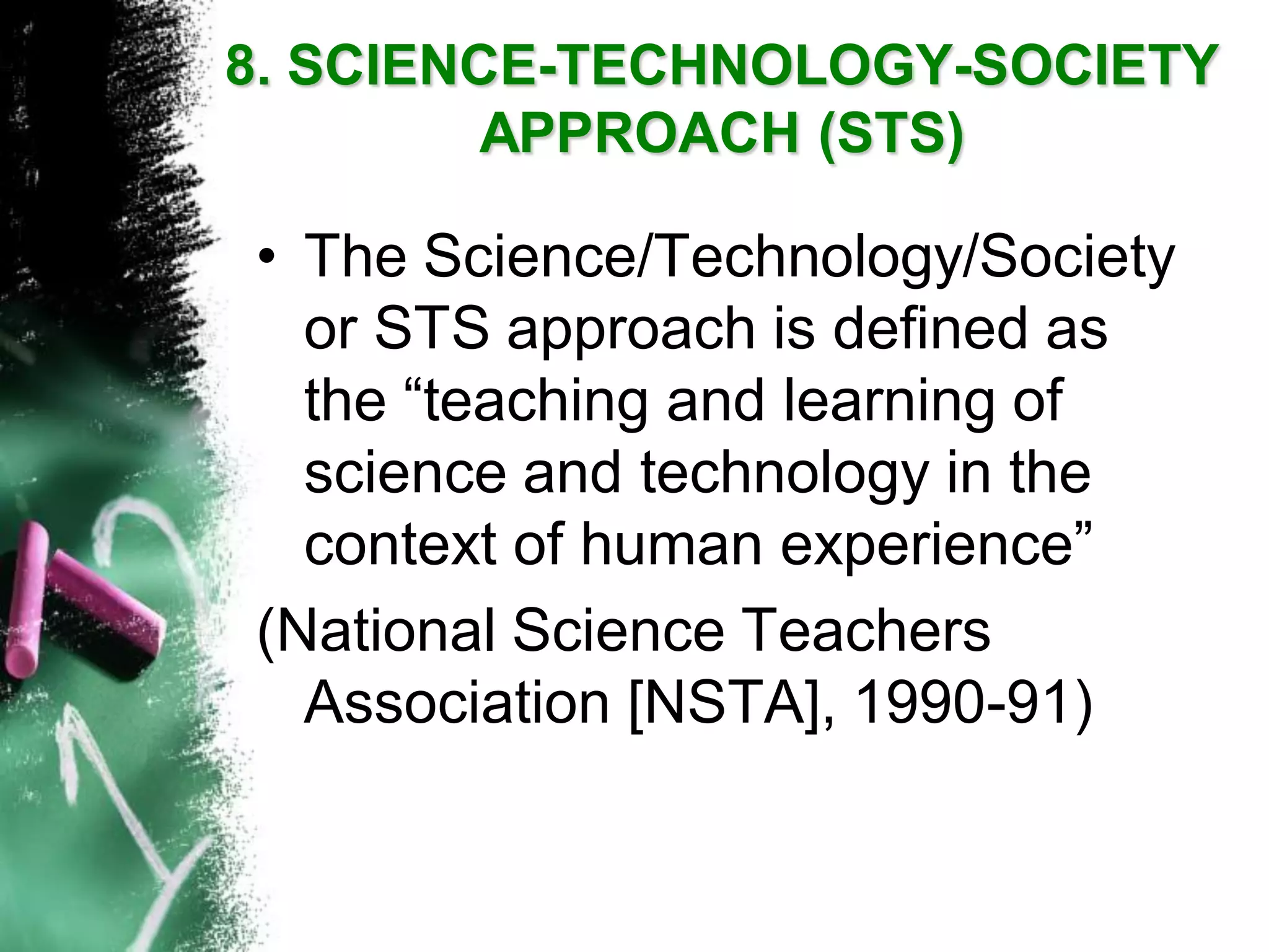 •The Science/Technology/Society or STS approach is defined as the “teaching and learning of science and technology in the context of human experience” 
(National Science Teachers Association [NSTA], 1990-91) 
8. SCIENCE-TECHNOLOGY-SOCIETY APPROACH(STS)  