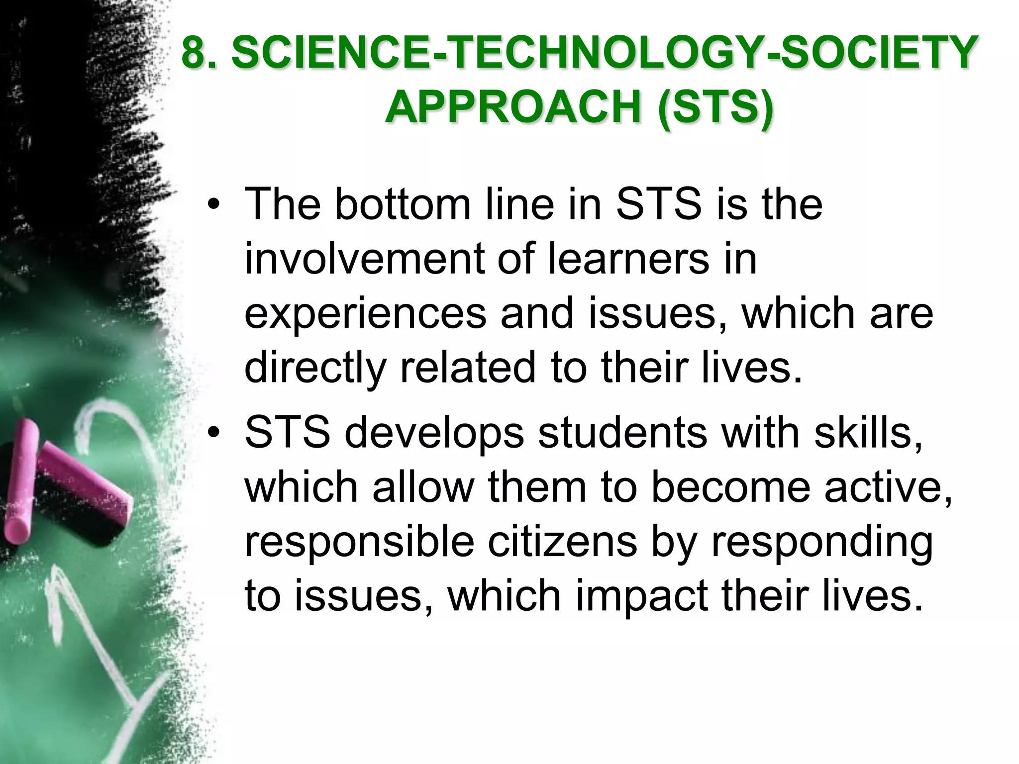 •The bottom line in STS is the involvement of learners in experiences and issues, which are directly related to their lives. 
•STS develops students with skills, which allow them to become active, responsible citizens by responding to issues, which impact their lives. 8. SCIENCE-TECHNOLOGY-SOCIETY APPROACH(STS)  