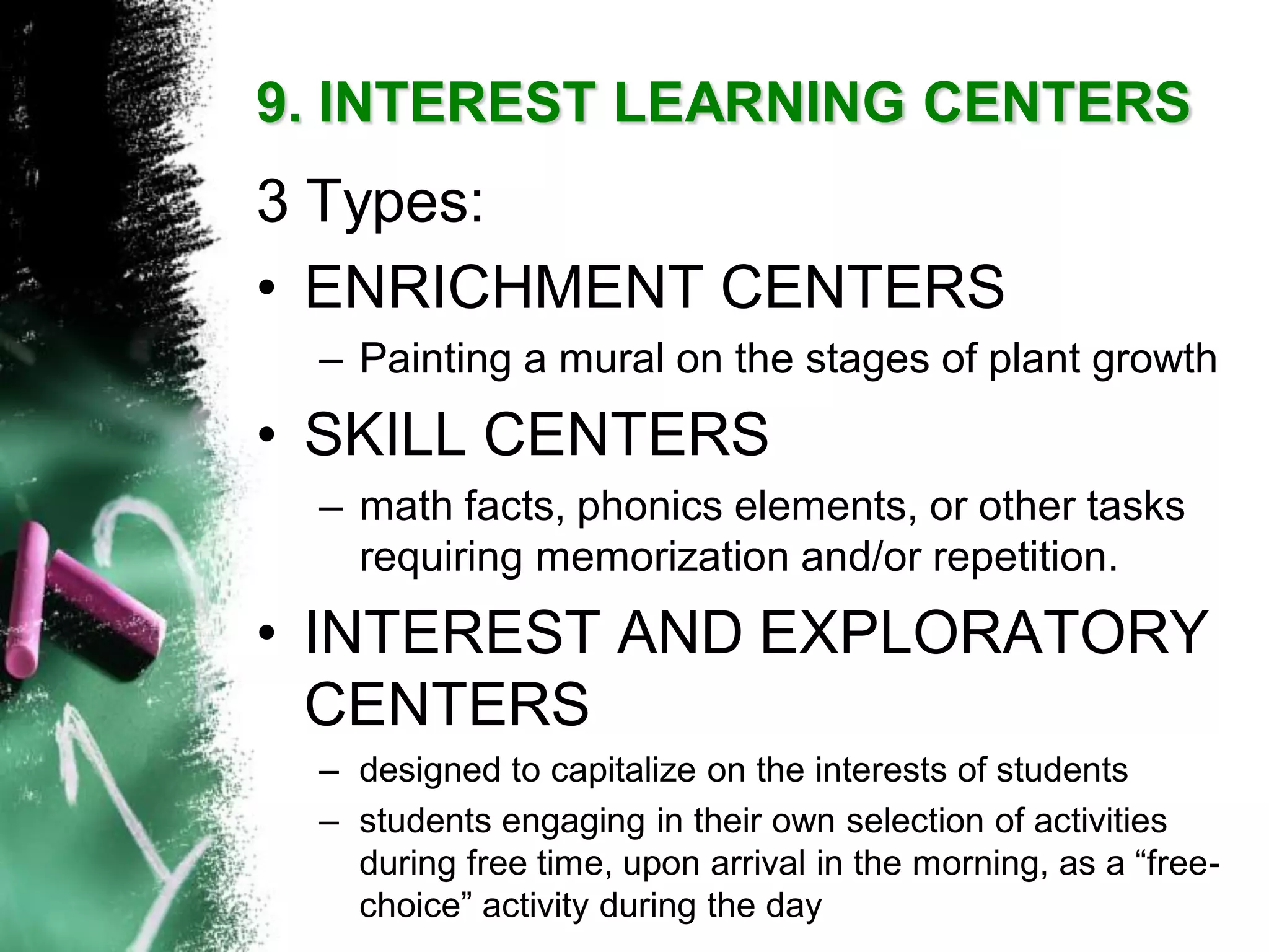 9. INTEREST LEARNING CENTERS 
3 Types: 
•ENRICHMENT CENTERS 
–Painting a mural on the stages of plant growth 
•SKILL CENTERS 
–math facts, phonics elements, or other tasks requiring memorization and/or repetition. 
•INTEREST AND EXPLORATORY CENTERS 
–designed to capitalize on the interests of students 
–students engaging in their own selection of activities during free time, upon arrival in the morning, as a “free- choice” activity during the day  