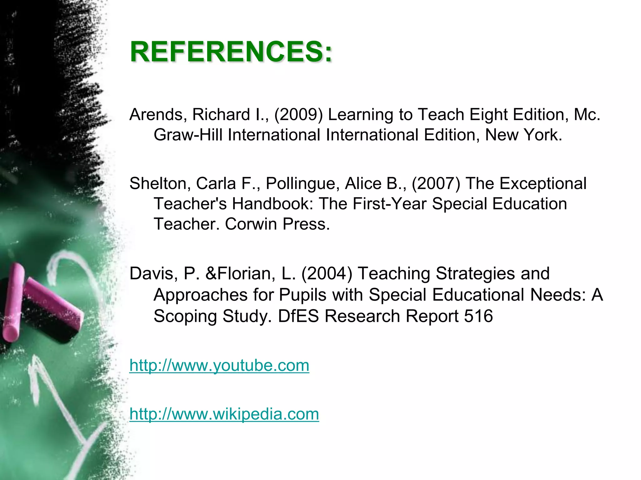 Arends, Richard I., (2009) Learning to Teach Eight Edition, Mc. Graw-Hill International International Edition, New York. 
Shelton, Carla F., Pollingue, Alice B., (2007) The Exceptional Teacher's Handbook: The First-Year Special Education Teacher. Corwin Press. 
Davis, P. &Florian, L. (2004) Teaching Strategies and Approaches for Pupils with Special Educational Needs: A Scoping Study. DfESResearch Report 516 
http://www.youtube.com 
http://www.wikipedia.comREFERENCES: 