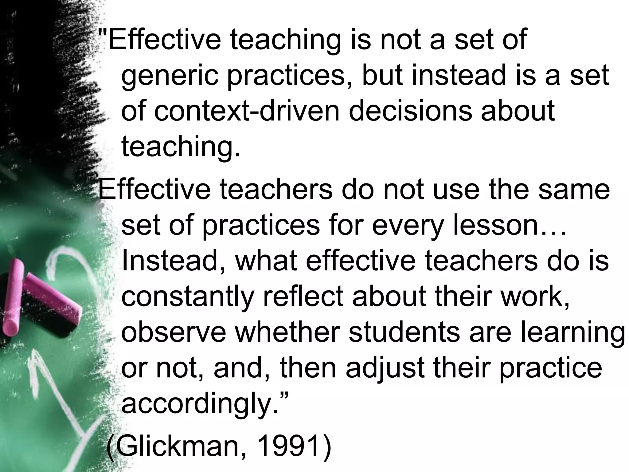 "Effective teaching is not a set of generic practices, but instead is a set of context-driven decisions about teaching. 
Effective teachers do not use the same set of practices for every lesson… Instead, what effective teachers do is constantly reflect about their work, observe whether students are learning or not, and, then adjust their practice accordingly.” 
(Glickman, 1991)  