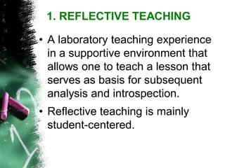 •A laboratory teaching experience in a supportive environment that allows one to teach a lesson that serves as basis for subsequent analysis and introspection. 
•Reflective teaching is mainly student-centered. 
1. REFLECTIVE TEACHING  