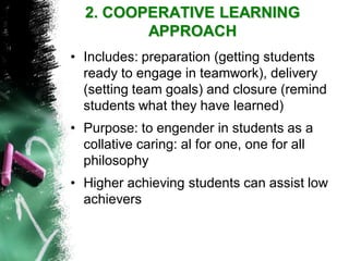 2. COOPERATIVE LEARNING APPROACH 
•Includes: preparation (getting students ready to engage in teamwork), delivery (setting team goals) and closure (remind students what they have learned) 
•Purpose: to engender in students as a collative caring: al for one, one for all philosophy 
•Higher achieving students can assist low achievers  