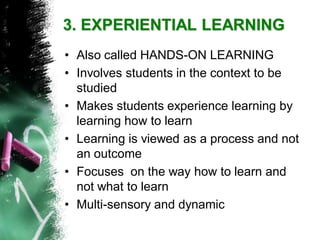 3. EXPERIENTIAL LEARNING 
•Also called HANDS-ON LEARNING 
•Involves students in the context to be studied 
•Makes students experience learning by learning how to learn 
•Learning is viewed as a process and not an outcome 
•Focuses on the way how to learn and not what to learn 
•Multi-sensory and dynamic  