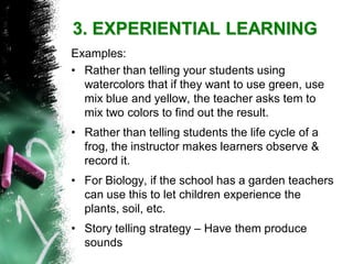 3. EXPERIENTIAL LEARNING 
Examples: 
•Rather than telling your students using watercolors that if they want to use green, use mix blue and yellow, the teacher asks tem to mix two colors to find out the result. 
•Rather than telling students the life cycle of a frog, the instructor makes learners observe & record it. 
•For Biology, if the school has a garden teachers can use this to let children experience the plants, soil, etc. 
•Story telling strategy –Have them produce sounds  