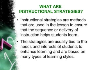WHAT AREINSTRUCTIONAL STRATEGIES? 
•Instructional strategies are methods that are used in the lesson to ensure that the sequence or delivery of instruction helps students learn. 
•The strategies are usually tied to the needs and interests of students to enhance learning and are based on many types of learning styles.  