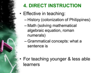 •Effective in teaching: 
–History (colonization of Philippines) 
–Math (solving mathematical algebraic equation, roman numerals) 
–Grammatical concepts: what a sentence is 
•For teaching younger & less able learners 
4. DIRECT INSTRUCTION  
