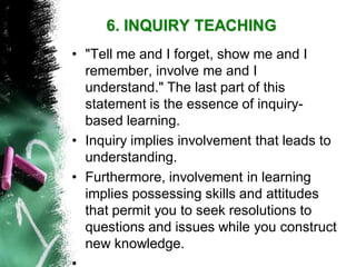 6. INQUIRY TEACHING 
•"Tell me and I forget, show me and I remember, involve me and I understand." The last part of this statement is the essence of inquiry- based learning. 
•Inquiry implies involvement that leads to understanding. 
•Furthermore, involvement in learning implies possessing skills and attitudes that permit you to seek resolutions to questions and issues while you construct new knowledge. 
•  
