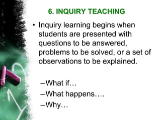•Inquiry learning begins when students are presented with questions to be answered, problems to be solved, or a set of observations to be explained. 
–What if… 
–What happens…. 
–Why… 
6. INQUIRY TEACHING  
