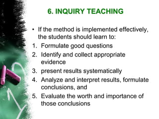 •If the method is implemented effectively, the students should learn to: 
1.Formulate good questions 
2.Identify and collect appropriate evidence 
3.present results systematically 
4.Analyze and interpret results, formulate conclusions, and 
5.Evaluate the worth and importance of those conclusions6. INQUIRY TEACHING  