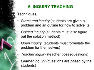 Techniques: 
•Structured inquiry (students are given a problem and an outline for how to solve it) 
•Guided inquiry (students must also figure out the solution method) 
•Open inquiry (students must formulate the problem for themselves) 
•Teacher inquiry (teacher posesquestions) 
•Learner inquiry (questions are posed by the students) 6. INQUIRY TEACHING  