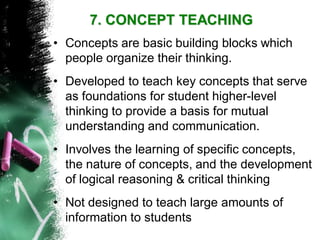 7. CONCEPT TEACHING 
•Concepts are basic building blocks which people organize their thinking. 
•Developed to teach key concepts that serve as foundations for student higher-level thinking to provide a basis for mutual understanding and communication. 
•Involves the learning of specific concepts, the nature of concepts, and the development of logical reasoning & critical thinking 
•Not designed to teach large amounts of information to students  