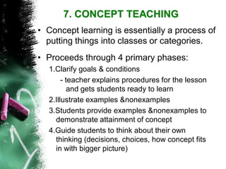 7. CONCEPT TEACHING 
•Proceeds through 4 primary phases: 
1.Clarify goals & conditions 
-teacher explains procedures for the lesson and gets students ready to learn 
2.Illustrate examples &nonexamples 
3.Students provide examples &nonexamplesto demonstrate attainment of concept 
4.Guide students to think about their own thinking (decisions, choices, how concept fits in with bigger picture) 
•Concept learning is essentially a process of putting things into classes or categories.  