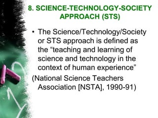 •The Science/Technology/Society or STS approach is defined as the “teaching and learning of science and technology in the context of human experience” 
(National Science Teachers Association [NSTA], 1990-91) 
8. SCIENCE-TECHNOLOGY-SOCIETY APPROACH(STS)  