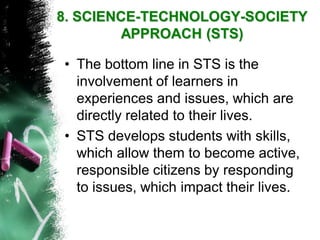 •The bottom line in STS is the involvement of learners in experiences and issues, which are directly related to their lives. 
•STS develops students with skills, which allow them to become active, responsible citizens by responding to issues, which impact their lives. 8. SCIENCE-TECHNOLOGY-SOCIETY APPROACH(STS)  