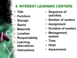 9. INTEREST LEARNING CENTERS 
•Title 
•Furniture 
•Storage 
•Space 
•Materials 
•Location 
•Responsibility 
•Learning alternatives 
•Instructions 
•Sequence of activities 
•Number of centers 
•Assignment 
•Duration of centers 
•Management system 
•Time 
•Help! 
•Assessment  