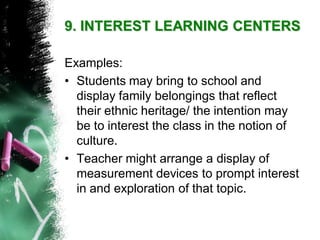 Examples: 
•Students may bring to school and display family belongings that reflect their ethnic heritage/ the intention may be to interest the class in the notion of culture. 
•Teacher might arrange a display of measurement devices to prompt interest in and exploration of that topic. 9. INTEREST LEARNING CENTERS  
