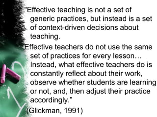 "Effective teaching is not a set of generic practices, but instead is a set of context-driven decisions about teaching. 
Effective teachers do not use the same set of practices for every lesson… Instead, what effective teachers do is constantly reflect about their work, observe whether students are learning or not, and, then adjust their practice accordingly.” 
(Glickman, 1991)  