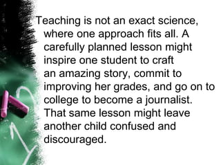 Teaching is not an exact science, where one approach fits all. A carefully planned lesson might inspire one student to craft anamazing story, commit to improving her grades, and go on to college to become a journalist. That same lesson might leave another child confused and discouraged.  