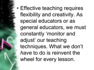 •Effective teaching requires flexibility and creativity. As special educators or as general educators, we must constantly „monitor and adjust‟ our teaching techniques. What we don‟t haveto do is reinvent the wheel for every lesson.  