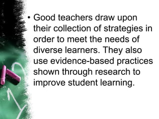 •Good teachers draw upon their collection of strategies in order to meet the needs of diverse learners. They also use evidence-based practices shown through research to improve student learning.  
