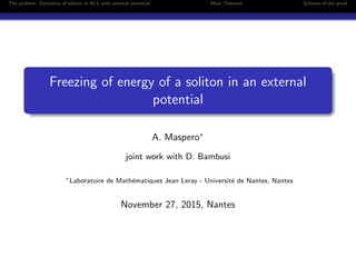 The problem: Dynamics of soliton in NLS with external potential Main Theorem Scheme of the proof
Freezing of energy of a soliton in an external
potential
A. Maspero∗
joint work with D. Bambusi
∗
Laboratoire de Math´ematiques Jean Leray - Universit´e de Nantes, Nantes
November 27, 2015, Nantes
 