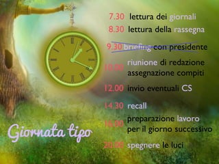 Giornata tipo
7.30 lettura dei giornali
8.30 lettura della rassegna
10.00
riunione di redazione	

assegnazione compiti
12.00 invio eventuali CS
14.30 recall
16.00
preparazione lavoro 	

per il giorno successivo
20.00 spegnere le luci
9.30 brieﬁng con presidente
 