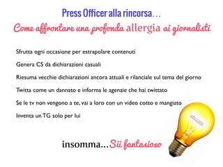 Press Oﬃcer alla rincorsa…
Come affrontare una profonda allergia ai giornalisti
Sfrutta ogni occasione per estrapolare contenuti
Inventa un TG solo per lui
Genera CS da dichiarazioni casuali
Riesuma vecchie dichiarazioni ancora attuali e rilanciale sul tema del giorno
Twitta come un dannato e informa le agenzie che hai twittato
Se le tv non vengono a te, vai a loro con un video cotto e mangiato
insomma…Sii fantasioso
 