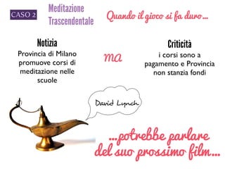 CASO 2
Meditazione
Trascendentale
Quando il gioco si fa duro…
Notizia 	

Provincia di Milano
promuove corsi di
meditazione nelle
scuole
MA
Criticità
i corsi sono a
pagamento e Provincia
non stanzia fondi
David Lynch
…potrebbe parlare
del suo prossimo film…
 