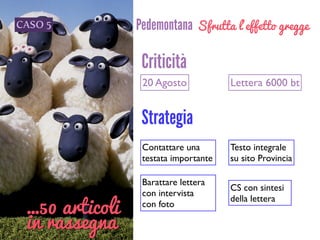 CASO 5 Pedemontana
20 Agosto Lettera 6000 bt
Criticità
Strategia
Contattare una
testata importante
Barattare lettera 	

con intervista 	

con foto
CS con sintesi 	

della lettera
Testo integrale 	

su sito Provincia
…50 articoli
in rassegna
Sfrutta l’effetto gregge
 