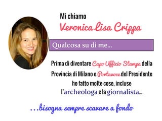 Qualcosa su di me...
Mi chiamo
Veronica Lisa Crippa
Prima di diventare Capo Ufficio Stampa della
Provincia di Milano e Portavoce del Presidente
ho fatto molte cose, incluse
l’archeologae la giornalista...
...bisogna sempre scavare a fondo
 
