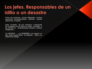 Como las personas somos diferentes, muchos
asumimos comportamientos distintos cuando
adquirimos el poder.

Estar al frente de una empresa o responder
por el destino de la misma a veces convierte a
los JEFES en dictadorzuelos baratos o lideres
inteligentes.

LA VANIDAD       y la SOBERBIA por adquirir un
alto cargo puede llevar al desastre total a un
sistema de trabajo
 