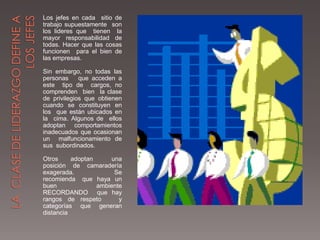Los jefes en cada sitio de
trabajo supuestamente son
los lideres que tienen la
mayor responsabilidad de
todas. Hacer que las cosas
funcionen para el bien de
las empresas.

Sin embargo, no todas las
personas     que acceden a
este tipo de cargos, no
comprenden bien la clase
de privilegios que obtienen
cuando se constituyen en
los que están ubicados en
la cima. Algunos de ellos
adoptan comportamientos
inadecuados que ocasionan
un malfuncionamiento de
sus subordinados.

Otros     adoptan     una
posición de camaradería
exagerada.             Se
recomienda que haya un
buen              ambiente
RECORDANDO que hay
rangos de respeto        y
categorías que generan
distancia
 