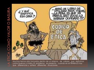 Muchos hemos sido formados dentro de un sistema de valores que definimos
como buenos o malos. El problema se presenta cuando en el TRABAJO hay
que diferenciar y sortear diferentes situaciones
 