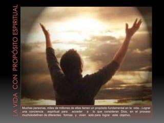 Muchas personas, miles de millones de ellas tienen un propósito fundamental en la vida…Lograr
una conciencia espiritual para acceder a lo que consideran Dios, en el proceso
mucholodefinen de diferentes formas y viven solo para lograr este objetivo.
 