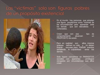    En el mundo hay personas que adoptan
    una figura paupérrima como “victimas de
    las circunstancias” para aparentar ante
    los demás      que son desvalidos     y
    vulnerables.

   Creen que con ese              tipo   de
    comportamiento   alcanzan             un
    PROPOSITO de existir.

   Pero en realidad son      ellos mismos
    quienes definen su vida y no deben
    buscar   excusas para FINGIR eventos
    señalando la culpabilidad     entre los
    demás.

   Solo logran convertirse en PARASITOS
    sociales con aparentes       privilegios
    otorgados por circunstancias que ellos
    crean
 