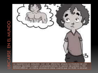 La experiencia se adquiere con vivir diferentes etapas. La madurez de una
persona decidida a lograr un propósito brinda la opcion de cambio y NO
ESTANCARSE en un mismo proceso sin darse cuenta que LA VEJEZ lo alcanzó
 