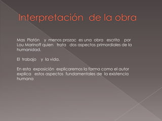 Mas Platón y menos prozac es una obra escrita por
Lou Marinoff quien trata dos aspectos primordiales de la
humanidad.

El trabajo   y la vida.

En esta exposición explicaremos la forma como el autor
explica estos aspectos fundamentales de la existencia
humana
 