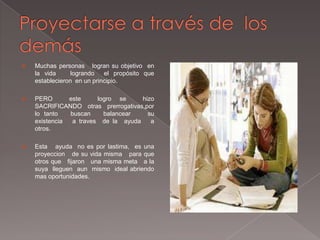    Muchas personas logran su objetivo en
    la vida      logrando   el propósito que
    establecieron en un principio.

   PERO       este     logro se     hizo
    SACRIFICANDO otras prerrogativas,por
    lo tanto   buscan     balancear    su
    existencia  a traves de la ayuda    a
    otros.

   Esta ayuda no es por lastima, es una
    proyeccion de su vida misma para que
    otros que fijaron una misma meta a la
    suya lleguen aun mismo ideal abriendo
    mas oportunidades.
 