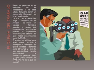 Todas las personas en la
transición        de        la
adolescencia a la edad
adulta temprana tienen un
nuevo reto. Conseguir su
lugar en el mundo.
La vida     en sociedad les
exige      colocarse en la
posición      de iniciar un
proceso             formativo
superior, o según sus
circunstancias económicas
obtener     la    experiencia
necesaria para obtener lo
que     todos denominamos
como EMPLEO.
El empleo, es el ideal para
tener cosas, acceder a
privilegios y conseguir lo
que la sociedad identifica
como ESTATUS y todo lo
que esto conlleva- familia
reconocimiento               y
satisfacción personal. Pero
¿ qué pasa cuando el
TRABAJO no es lo que se
espera?
 