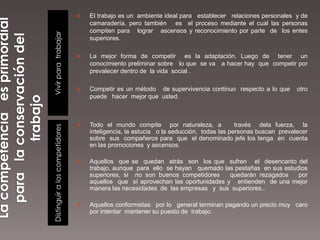    El trabajo es un ambiente ideal para establecer relaciones personales y de
                                    camaradería, pero también es el proceso mediante el cual las personas
                                    compiten para lograr ascensos y reconocimiento por parte de los entes



Vivir para trabajar
                                    superiores.

                                   La mejor forma de competir es la adaptación. Luego de tener un
                                    conocimiento preliminar sobre lo que se va a hacer hay que competir por
                                    prevalecer dentro de la vida social .

                                   Competir es un método de supervivencia continuo respecto a lo que        otro
                                    puede hacer mejor que usted.



                                   Todo el mundo compite por naturaleza, a              través dela fuerza, la
Distinguir a los competidores




                                    inteligencia, la astucia o la seducción, todas las personas buscan prevalecer
                                    sobre sus compañeros para que el denominado jefe los tenga en cuenta
                                    en las promociones y ascensos.

                                   Aquellos que se quedan atrás son los que sufren el desencanto del
                                    trabajo, aunque para ello se hayan quemado las pestañas en sus estudios
                                    superiores, si no son buenos competidores     quedarán rezagados    por
                                    aquellos que sí aprovechan las oportunidades y entienden de una mejor
                                    manera las necesidades de las empresas y sus superiores..

                                   Aquellos conformistas por lo general terminan pagando un precio muy caro
                                    por intentar mantener su puesto de trabajo.
 