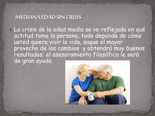  La crisis de la edad media se ve reflejada en qué
actitud tome la persona, todo depende de cómo
usted quiera vivir la vida, saque el mayor
provecho de los cambios y obtendrá muy buenos
resultados; el asesoramiento filosófico le será
de gran ayuda.
 