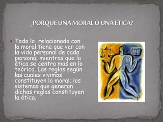  Todo lo relacionado con
la moral tiene que ver con
la vida personal de cada
persona; mientras que la
ética se centra mas en lo
teórico. Las reglas según
las cuales vivimos
constituyen la moral; los
sistemas que generan
dichas reglas constituyen
la ética.
 